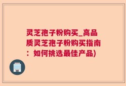 灵芝孢子粉购买_高品质灵芝孢子粉购买指南：如何挑选最佳产品)