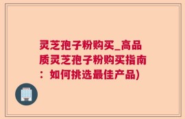 灵芝孢子粉购买_高品质灵芝孢子粉购买指南：如何挑选最佳产品)