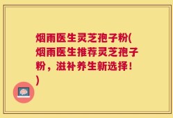 烟雨医生灵芝孢子粉(烟雨医生推荐灵芝孢子粉，滋补养生新选择！)