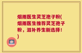 烟雨医生灵芝孢子粉(烟雨医生推荐灵芝孢子粉，滋补养生新选择！)