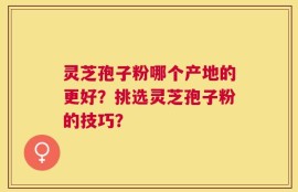 灵芝孢子粉哪个产地的更好？挑选灵芝孢子粉的技巧？