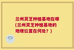 兰州灵芝种植基地在哪(兰州灵芝种植基地的地理位置在何处？)