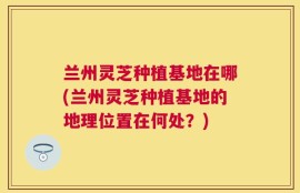 兰州灵芝种植基地在哪(兰州灵芝种植基地的地理位置在何处？)