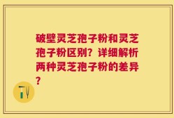 破壁灵芝孢子粉和灵芝孢子粉区别？详细解析两种灵芝孢子粉的差异？