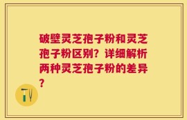 破壁灵芝孢子粉和灵芝孢子粉区别？详细解析两种灵芝孢子粉的差异？