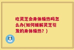 吃灵芝会身体燥热吗怎么办(如何缓解灵芝引发的身体燥热？)