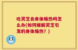 吃灵芝会身体燥热吗怎么办(如何缓解灵芝引发的身体燥热？)