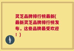 灵芝品牌排行榜最新(最新灵芝品牌排行榜发布，这些品牌最受欢迎！)