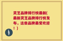灵芝品牌排行榜最新(最新灵芝品牌排行榜发布，这些品牌最受欢迎！)
