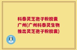 科泰灵芝孢子粉胶囊 广州(广州科泰灵生物推出灵芝孢子粉胶囊)