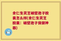 余仁生灵芝破壁孢子胶囊怎么样(余仁生灵芝胶囊：破壁孢子保健神器)