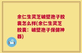 余仁生灵芝破壁孢子胶囊怎么样(余仁生灵芝胶囊：破壁孢子保健神器)