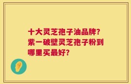 十大灵芝孢子油品牌？紫一破壁灵芝孢子粉到哪里买最好？