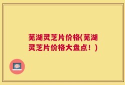 芜湖灵芝片价格(芜湖灵芝片价格大盘点！)