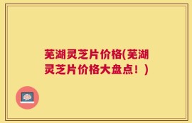 芜湖灵芝片价格(芜湖灵芝片价格大盘点！)