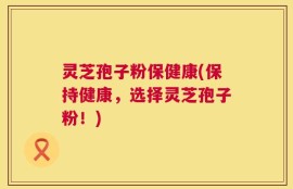 灵芝孢子粉保健康(保持健康，选择灵芝孢子粉！)