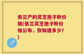 依兰产的灵芝孢子粉价格(依兰灵芝孢子粉价格公布，你知道多少？)