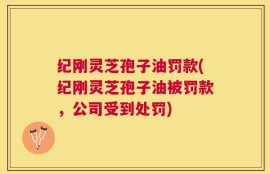 纪刚灵芝孢子油罚款(纪刚灵芝孢子油被罚款，公司受到处罚)