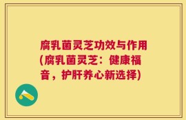 腐乳菌灵芝功效与作用(腐乳菌灵芝：健康福音，护肝养心新选择)