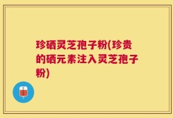 珍硒灵芝孢子粉(珍贵的硒元素注入灵芝孢子粉)
