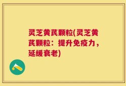 灵芝黄芪颗粒(灵芝黄芪颗粒：提升免疫力，延缓衰老)