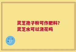 灵芝孢子粉可作肥料？灵芝水可以浇花吗