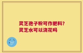 灵芝孢子粉可作肥料？灵芝水可以浇花吗