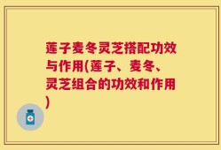 莲子麦冬灵芝搭配功效与作用(莲子、麦冬、灵芝组合的功效和作用)