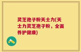 灵芝孢子粉天士力(天士力灵芝孢子粉，全面养护健康)