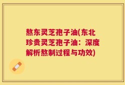 熬东灵芝孢子油(东北珍贵灵芝孢子油：深度解析熬制过程与功效)