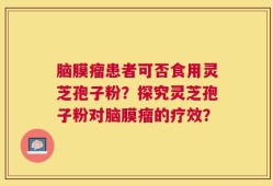 脑膜瘤患者可否食用灵芝孢子粉？探究灵芝孢子粉对脑膜瘤的疗效？