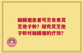 脑膜瘤患者可否食用灵芝孢子粉？探究灵芝孢子粉对脑膜瘤的疗效？