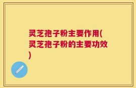灵芝孢子粉主要作用(灵芝孢子粉的主要功效)