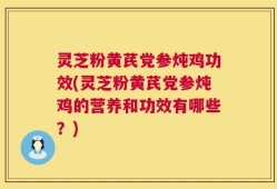 灵芝粉黄芪党参炖鸡功效(灵芝粉黄芪党参炖鸡的营养和功效有哪些？)