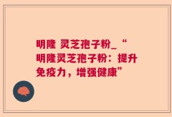明隆 灵芝孢子粉_“明隆灵芝孢子粉：提升免疫力，增强健康”