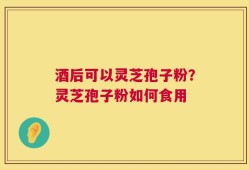 酒后可以灵芝孢子粉？灵芝孢子粉如何食用