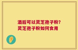 酒后可以灵芝孢子粉？灵芝孢子粉如何食用