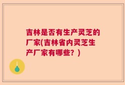 吉林是否有生产灵芝的厂家(吉林省内灵芝生产厂家有哪些？)