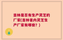 吉林是否有生产灵芝的厂家(吉林省内灵芝生产厂家有哪些？)