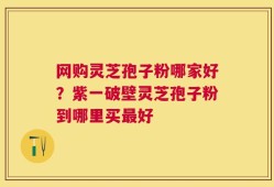 网购灵芝孢子粉哪家好？紫一破壁灵芝孢子粉到哪里买最好