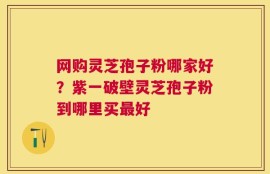 网购灵芝孢子粉哪家好？紫一破壁灵芝孢子粉到哪里买最好