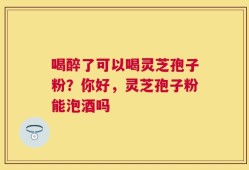 喝醉了可以喝灵芝孢子粉？你好，灵芝孢子粉能泡酒吗