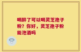 喝醉了可以喝灵芝孢子粉？你好，灵芝孢子粉能泡酒吗