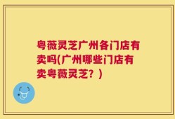 粤薇灵芝广州各门店有卖吗(广州哪些门店有卖粤薇灵芝？)