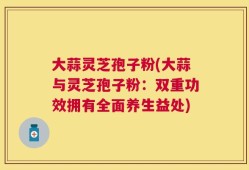 大蒜灵芝孢子粉(大蒜与灵芝孢子粉：双重功效拥有全面养生益处)