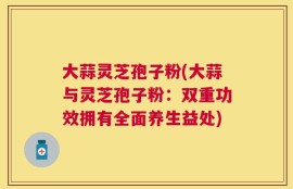 大蒜灵芝孢子粉(大蒜与灵芝孢子粉：双重功效拥有全面养生益处)