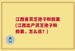 江西省灵芝孢子粉胶囊(江西出产灵芝孢子粉胶囊，怎么选？)