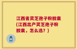 江西省灵芝孢子粉胶囊(江西出产灵芝孢子粉胶囊，怎么选？)