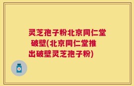 灵芝孢子粉北京同仁堂 破壁(北京同仁堂推出破壁灵芝孢子粉)