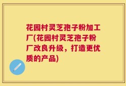 花园村灵芝孢子粉加工厂(花园村灵芝孢子粉厂改良升级，打造更优质的产品)